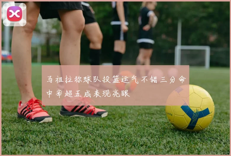 马祖拉称球队投篮运气不错三分命中率超五成表现亮眼