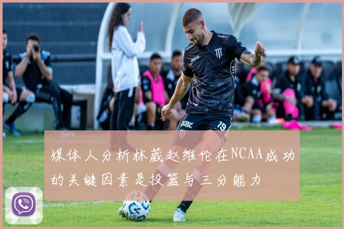 媒体人分析林葳赵维伦在NCAA成功的关键因素是投篮与三分能力