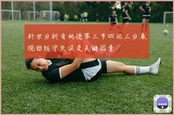 科尔分析肯纳德第三节四记三分表现称防守失误是关键因素