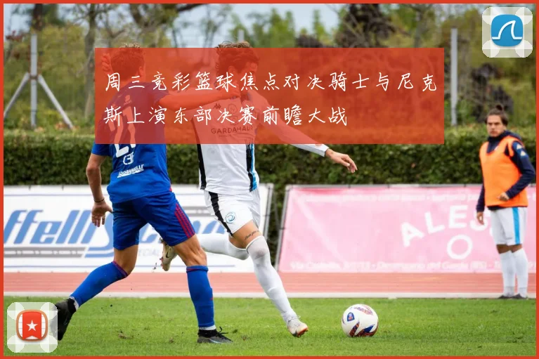 周三竞彩篮球焦点对决骑士与尼克斯上演东部决赛前瞻大战