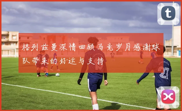 格列兹曼深情回顾马竞岁月感谢球队带来的好运与支持
