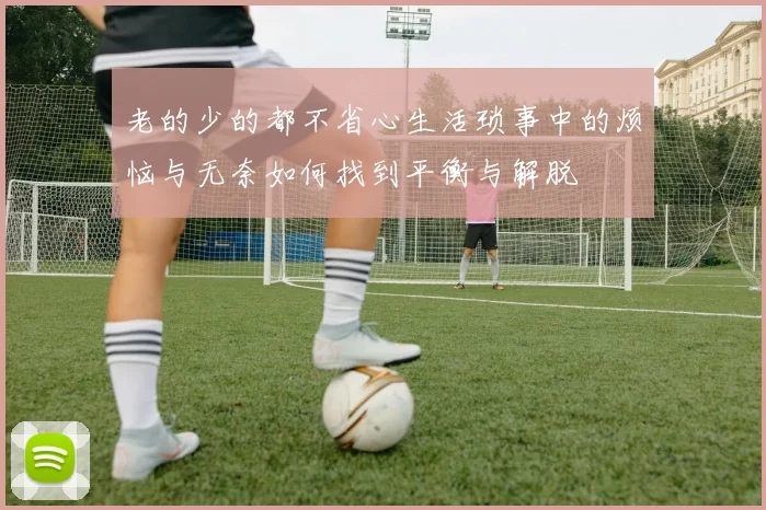 老的少的都不省心生活琐事中的烦恼与无奈如何找到平衡与解脱