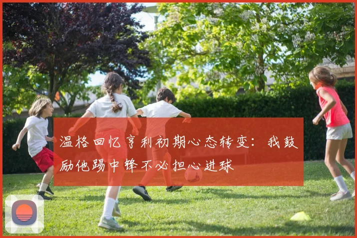 温格回忆亨利初期心态转变：我鼓励他踢中锋不必担心进球