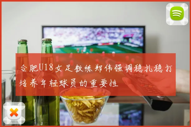 合肥U18女足教练郑伟强调稳扎稳打培养年轻球员的重要性
