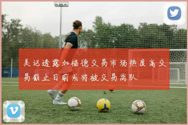 美记透露加福德交易市场热度高交易截止日前或将被交易离队