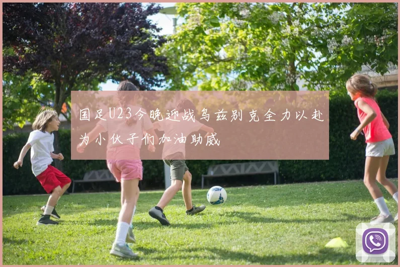 国足U23今晚迎战乌兹别克全力以赴为小伙子们加油助威