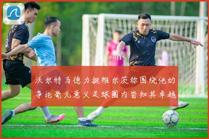 沃尔特马德力挺维尔茨称围绕他的争论毫无意义足球圈内皆知其卓越表现