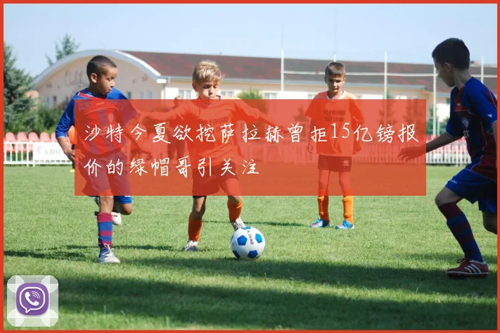 沙特今夏欲挖萨拉赫曾拒15亿镑报价的绿帽哥引关注