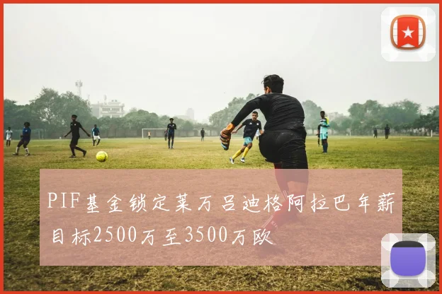 PIF基金锁定莱万吕迪格阿拉巴年薪目标2500万至3500万欧