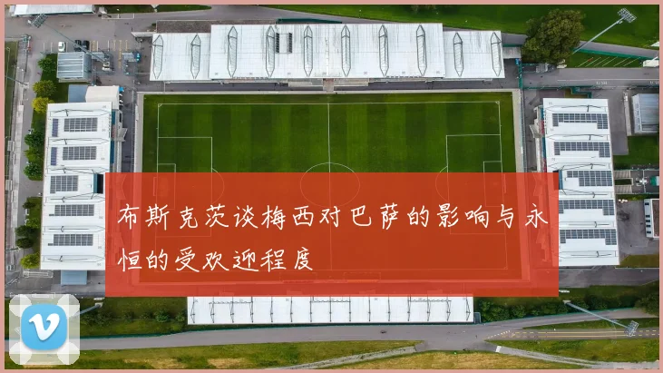 布斯克茨谈梅西对巴萨的影响与永恒的受欢迎程度