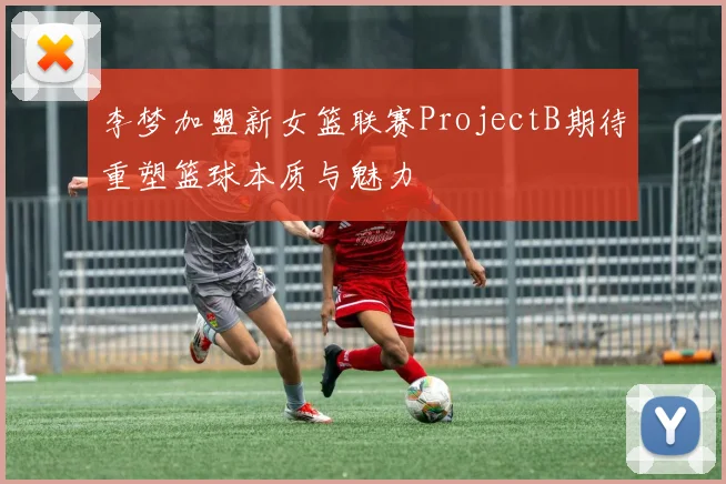 李梦加盟新女篮联赛ProjectB期待重塑篮球本质与魅力