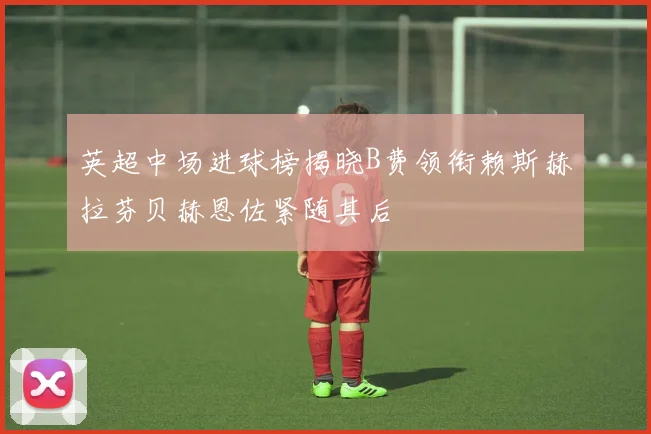 英超中场进球榜揭晓B费领衔赖斯赫拉芬贝赫恩佐紧随其后