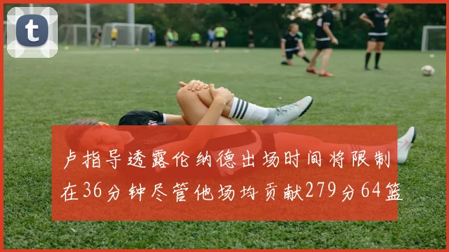 卢指导透露伦纳德出场时间将限制在36分钟尽管他场均贡献279分64篮板37助攻