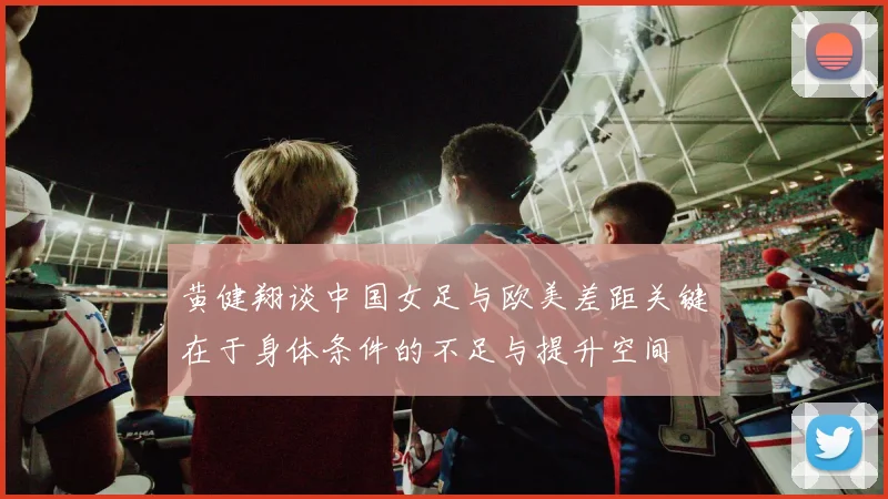 黄健翔谈中国女足与欧美差距关键在于身体条件的不足与提升空间